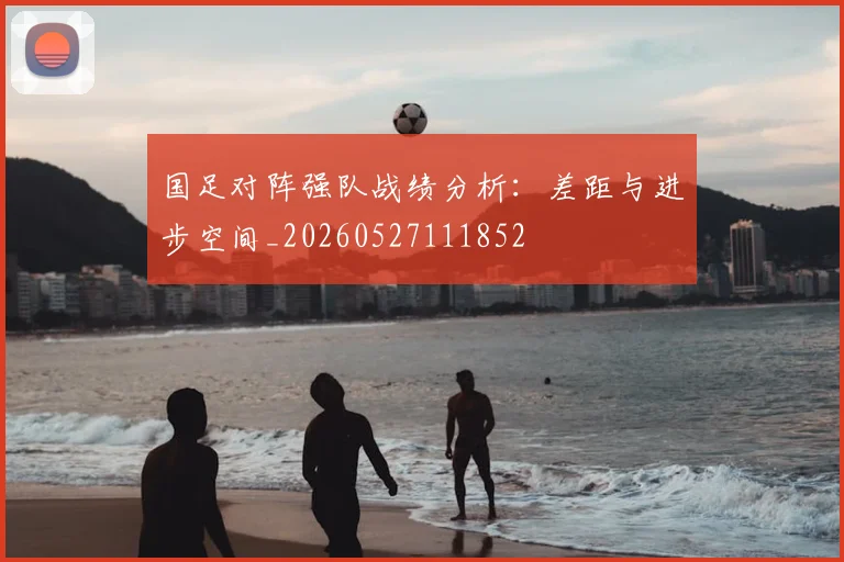 国足对阵强队战绩分析：差距与进步空间_20260527111852