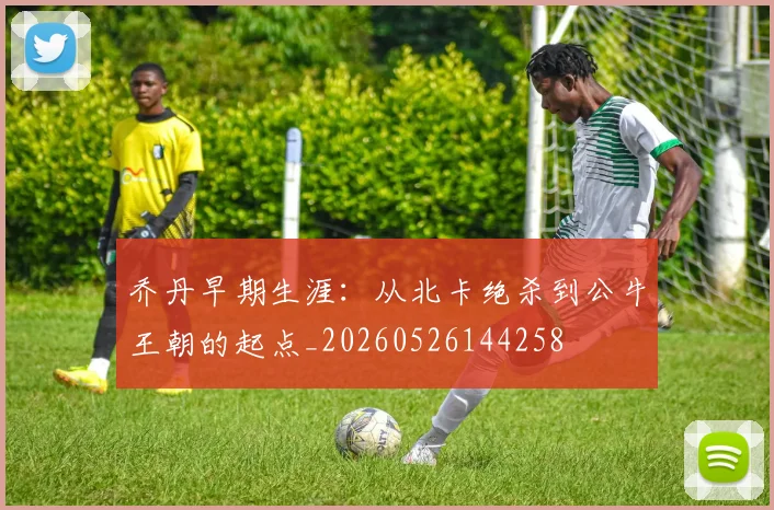 乔丹早期生涯:从北卡绝杀到公牛王朝的起点_20260526144258