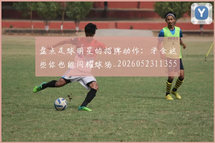 盘点足球明星的招牌动作：学会这些你也能闪耀球场_20260523113555