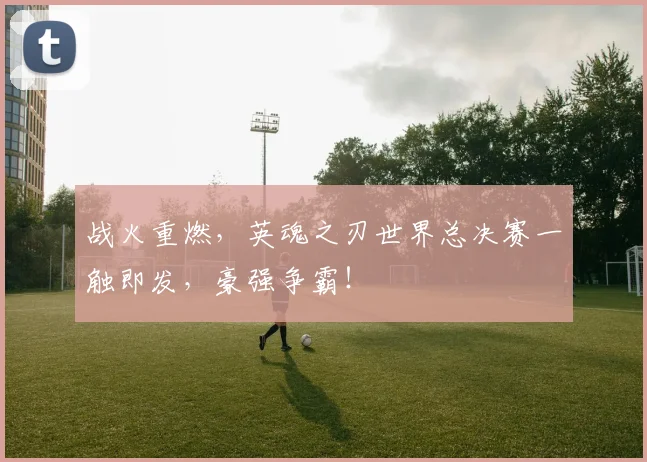 战火重燃,英魂之刃世界总决赛一触即发,豪强争霸!