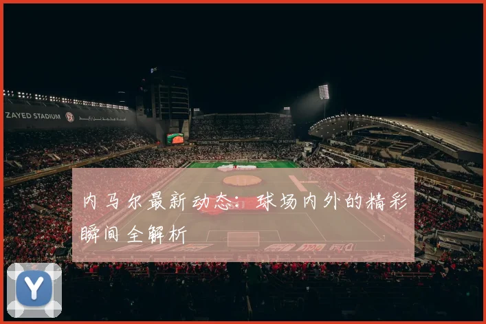 内马尔最新动态：球场内外的精彩瞬间全解析