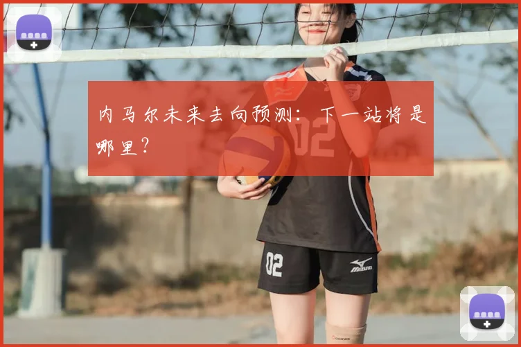 内马尔未来去向预测:下一站将是哪里?