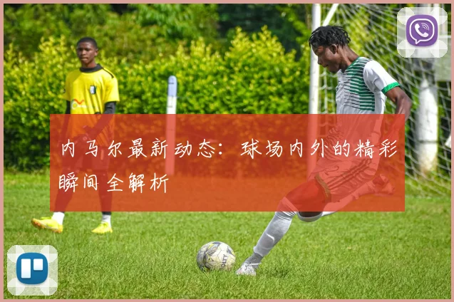 内马尔最新动态：球场内外的精彩瞬间全解析