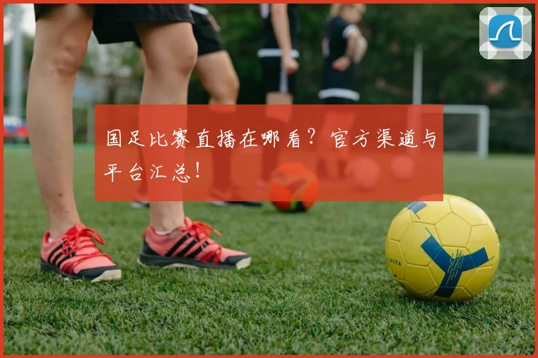国足比赛直播在哪看?官方渠道与平台汇总!