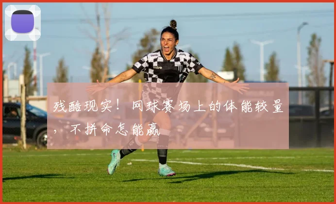 残酷现实!网球赛场上的体能较量,不拼命怎能赢