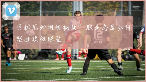 贝林厄姆训练秘诀：职业态度如何塑造顶级球星