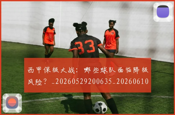 西甲保级大战：哪些球队面临降级风险？_20260529200635_20260610170155